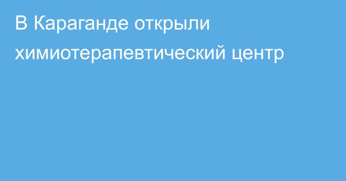 В Караганде открыли химиотерапевтический центр