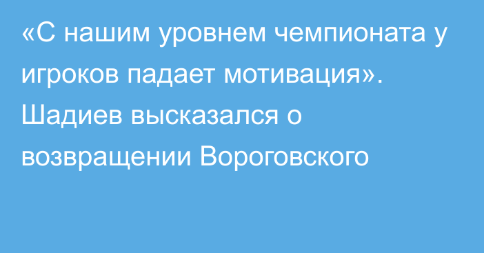 «С нашим уровнем чемпионата у игроков падает мотивация». Шадиев высказался о возвращении Вороговского