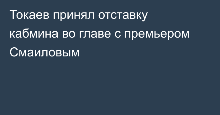Токаев принял отставку кабмина во главе с премьером Смаиловым