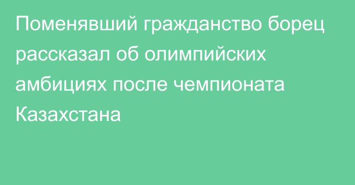 Поменявший гражданство борец рассказал об олимпийских амбициях после чемпионата Казахстана