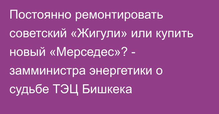 Постоянно ремонтировать советский «Жигули» или купить новый «Мерседес»? - замминистра энергетики о судьбе ТЭЦ Бишкека