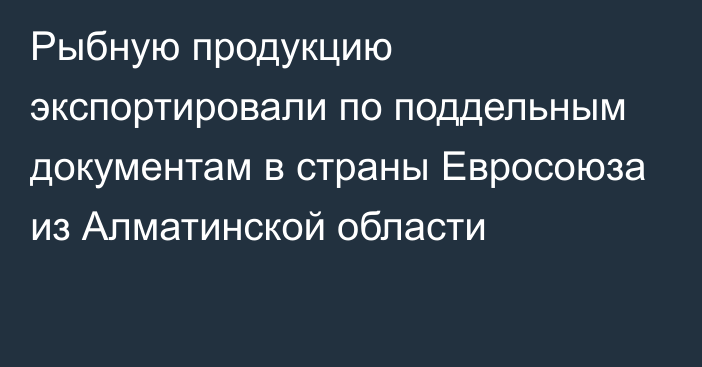 Рыбную продукцию экспортировали по поддельным документам в страны Евросоюза из Алматинской области