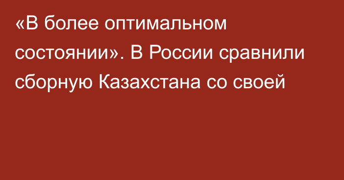 «В более оптимальном состоянии». В России сравнили сборную Казахстана со своей