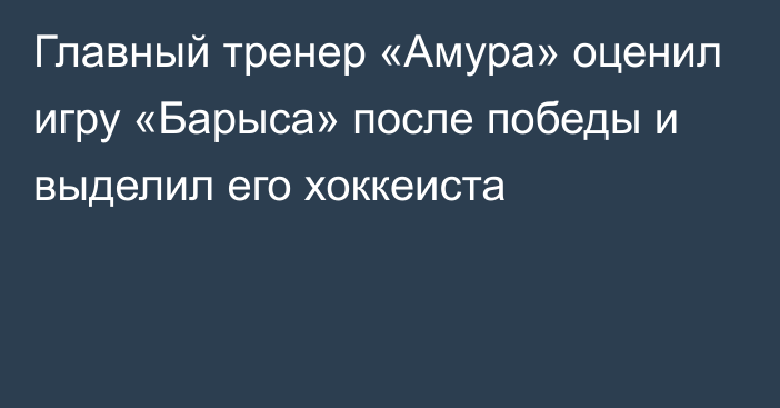 Главный тренер «Амура» оценил игру «Барыса» после победы и выделил его хоккеиста