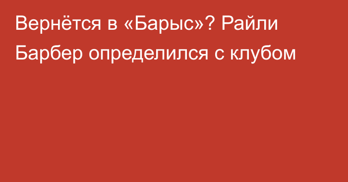 Вернётся в «Барыс»? Райли Барбер определился с клубом