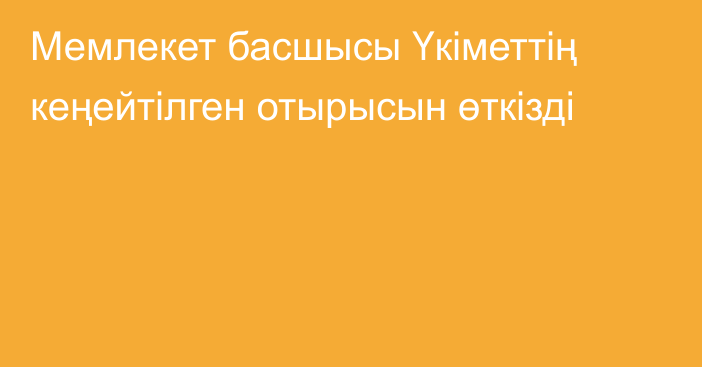 Мемлекет басшысы Үкіметтің кеңейтілген отырысын өткізді