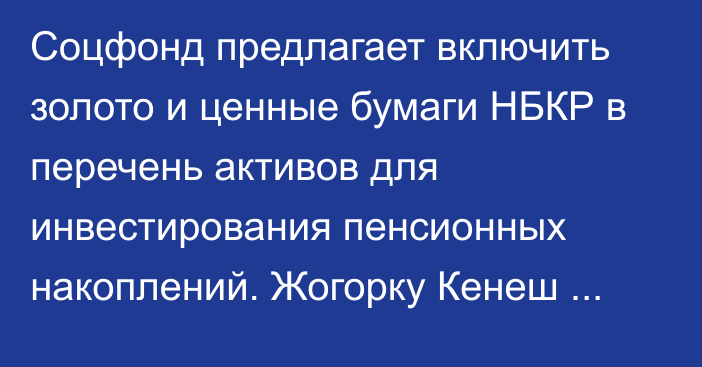 Соцфонд предлагает включить золото и ценные бумаги НБКР в перечень активов для инвестирования пенсионных накоплений. Жогорку Кенеш одобрил концепцию законопроекта