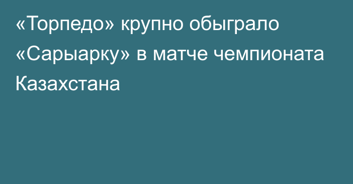 «Торпедо» крупно обыграло «Сарыарку» в матче чемпионата Казахстана