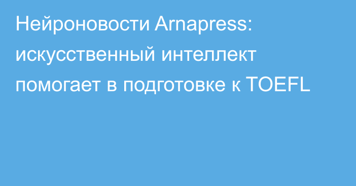 Нейроновости Arnapress: искусственный интеллект помогает в подготовке к TOEFL