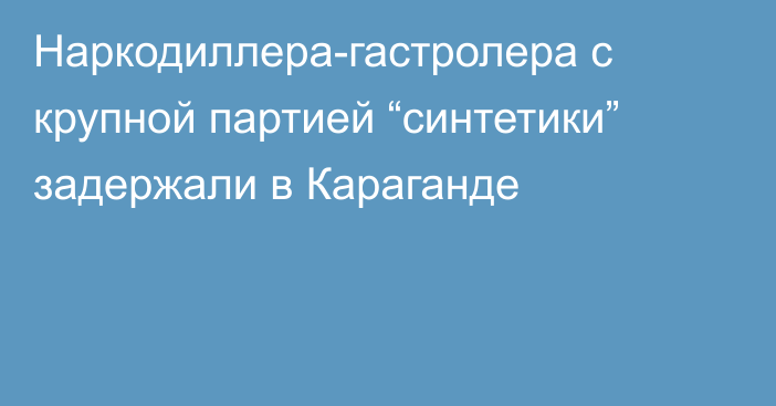 Наркодиллера-гастролера с крупной партией “синтетики” задержали в Караганде