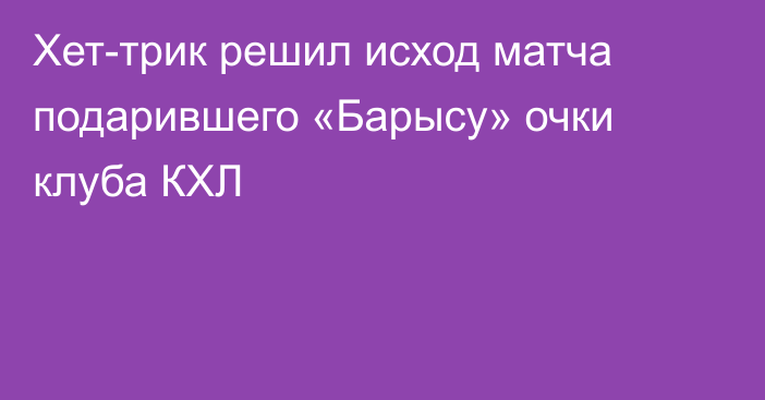 Хет-трик решил исход матча подарившего «Барысу» очки клуба КХЛ