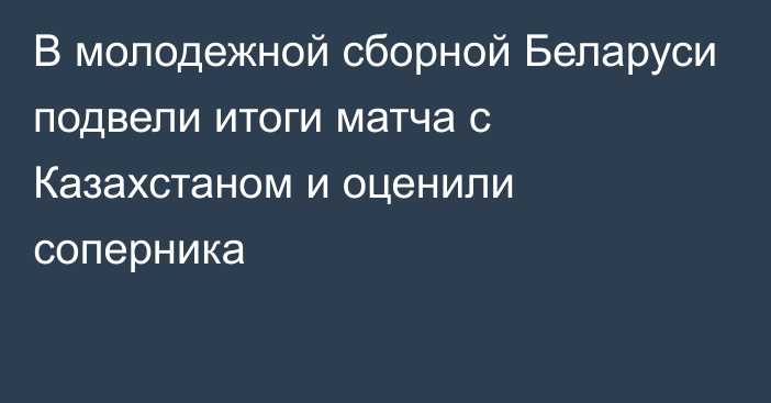 В молодежной сборной Беларуси подвели итоги матча с Казахстаном и оценили соперника