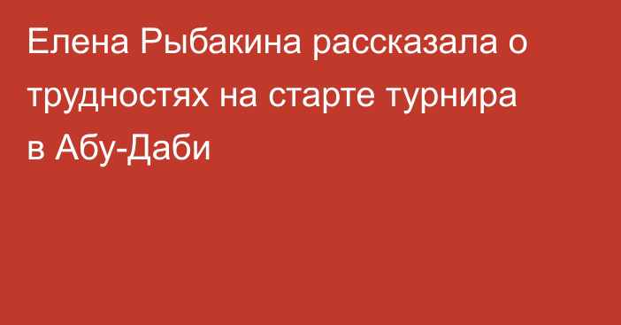 Елена Рыбакина рассказала о трудностях на старте турнира в Абу-Даби