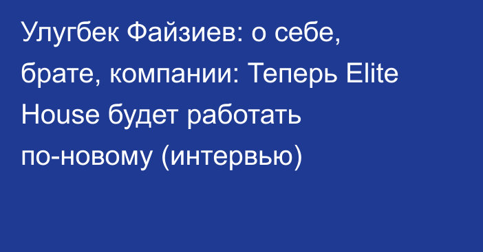 Улугбек Файзиев: о себе, брате, компании: Теперь Elite House будет работать по-новому (интервью)