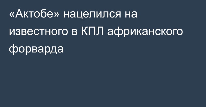 «Актобе» нацелился на известного в КПЛ африканского форварда