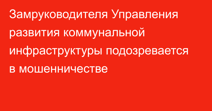 Замруководителя Управления развития коммунальной инфраструктуры подозревается в мошенничестве