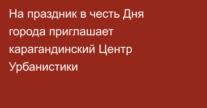 На праздник в честь Дня города приглашает карагандинский Центр Урбанистики