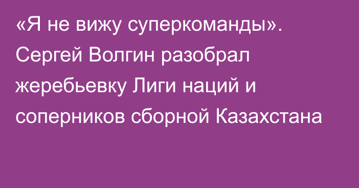 «Я не вижу суперкоманды». Сергей Волгин разобрал жеребьевку Лиги наций и соперников сборной Казахстана