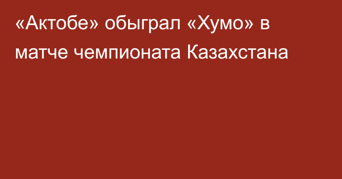 «Актобе» обыграл «Хумо» в матче чемпионата Казахстана