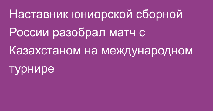 Наставник юниорской сборной России разобрал матч с Казахстаном на международном турнире