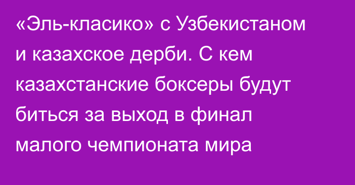 «Эль-класико» с Узбекистаном и казахское дерби. С кем казахстанские боксеры будут биться за выход в финал малого чемпионата мира