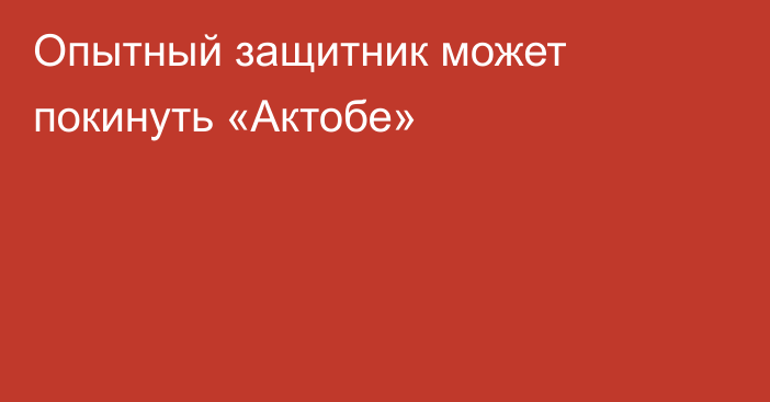 Опытный защитник может покинуть «Актобе»