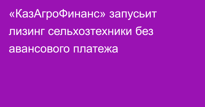 «КазАгроФинанс» запусьит лизинг сельхозтехники без авансового платежа