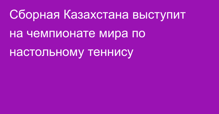 Сборная Казахстана выступит на чемпионате мира по настольному теннису