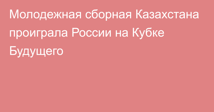 Молодежная сборная Казахстана проиграла России на Кубке Будущего