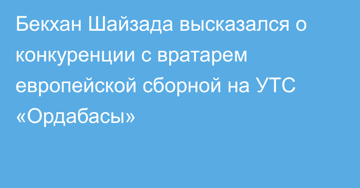 Бекхан Шайзада высказался о конкуренции с вратарем европейской сборной на УТС «Ордабасы»