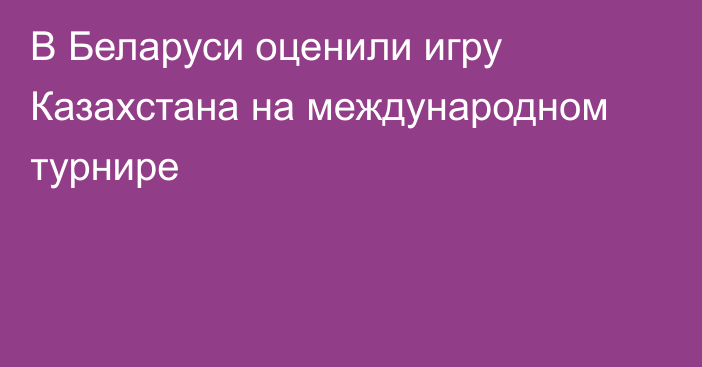 В Беларуси оценили игру Казахстана на международном турнире