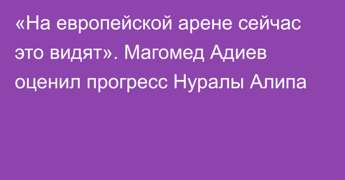 «На европейской арене сейчас это видят». Магомед Адиев оценил прогресс Нуралы Алипа