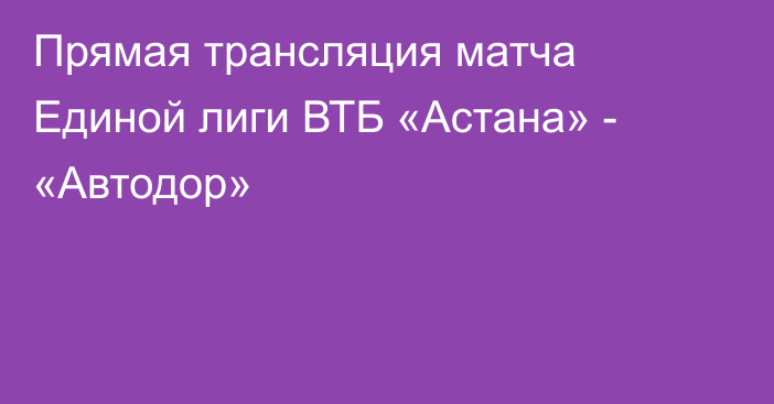 Прямая трансляция матча Единой лиги ВТБ «Астана» - «Автодор»