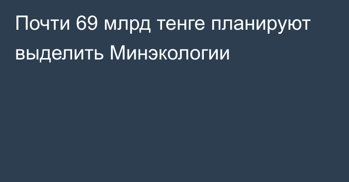 Почти 69 млрд тенге планируют выделить Минэкологии