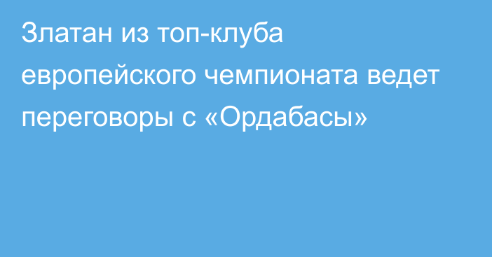 Златан из топ-клуба европейского чемпионата ведет переговоры с «Ордабасы»