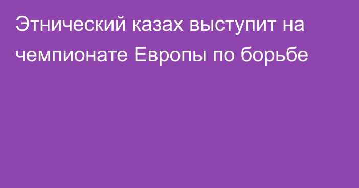 Этнический казах выступит на чемпионате Европы по борьбе