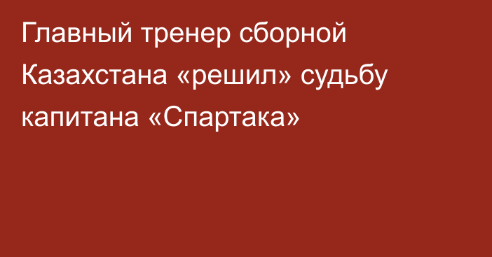 Главный тренер сборной Казахстана «решил» судьбу капитана «Спартака»