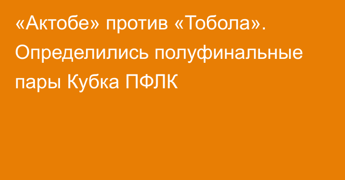 «Актобе» против «Тобола». Определились полуфинальные пары Кубка ПФЛК