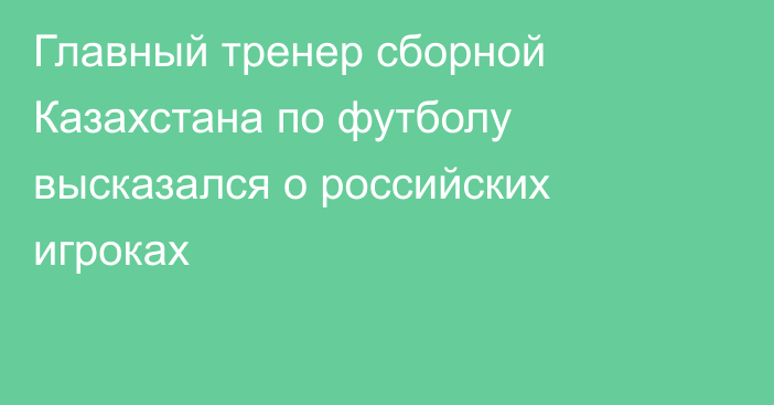 Главный тренер сборной Казахстана по футболу высказался о российских игроках