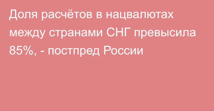 Доля расчётов в нацвалютах между странами СНГ превысила 85%, - постпред России