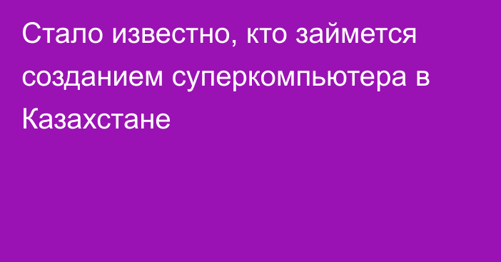 Стало известно, кто займется созданием суперкомпьютера в Казахстане