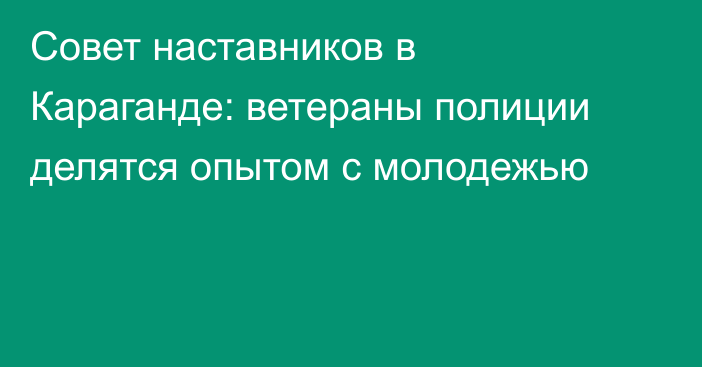 Совет наставников в Караганде: ветераны полиции делятся опытом с молодежью