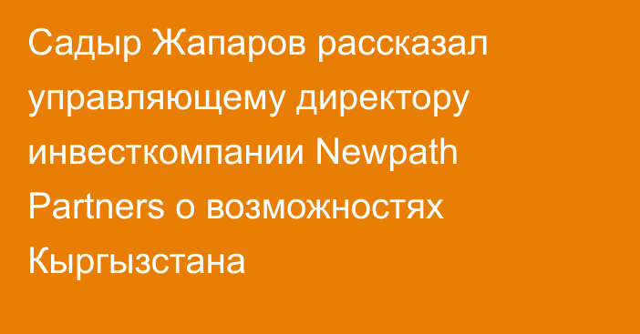 Садыр Жапаров рассказал управляющему директору инвесткомпании Newpath Partners о возможностях Кыргызстана