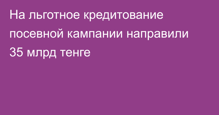 На льготное кредитование посевной кампании направили 35 млрд тенге