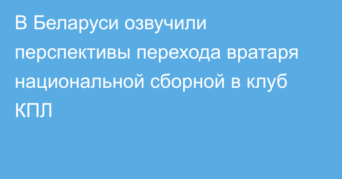 В Беларуси озвучили перспективы перехода вратаря национальной сборной в клуб КПЛ