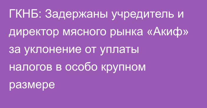 ГКНБ: Задержаны учредитель и директор мясного рынка «Акиф» за уклонение от уплаты налогов в особо крупном размере