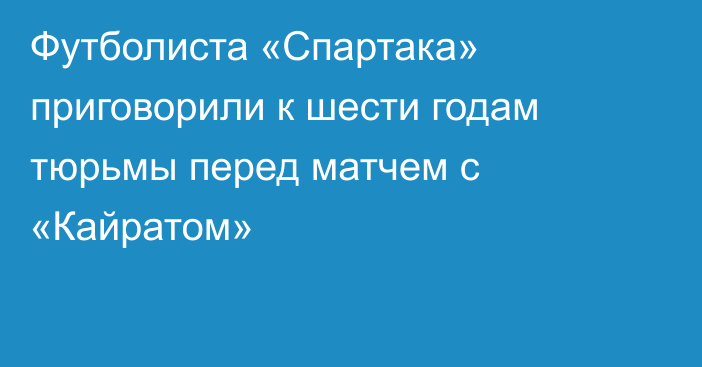 Футболиста «Спартака» приговорили к шести годам тюрьмы перед матчем с «Кайратом»