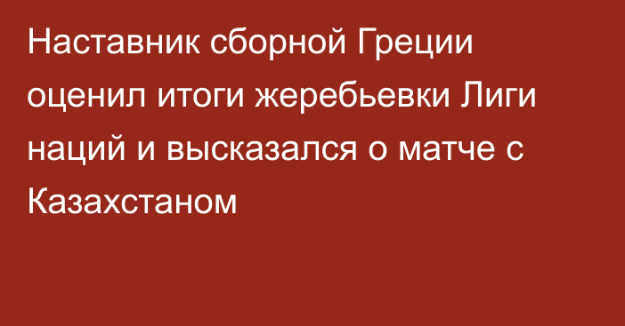 Наставник сборной Греции оценил итоги жеребьевки Лиги наций и высказался о матче с Казахстаном