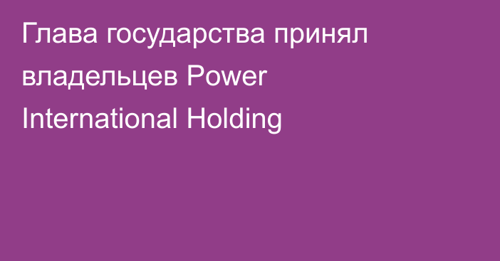Глава государства принял владельцев Power International Holding