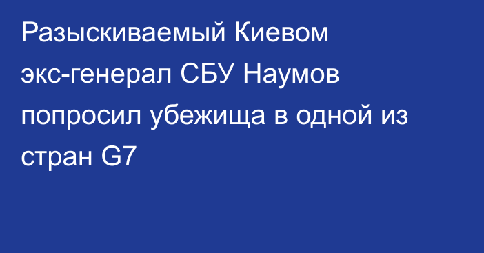 Разыскиваемый Киевом экс-генерал СБУ Наумов попросил убежища в одной из стран G7